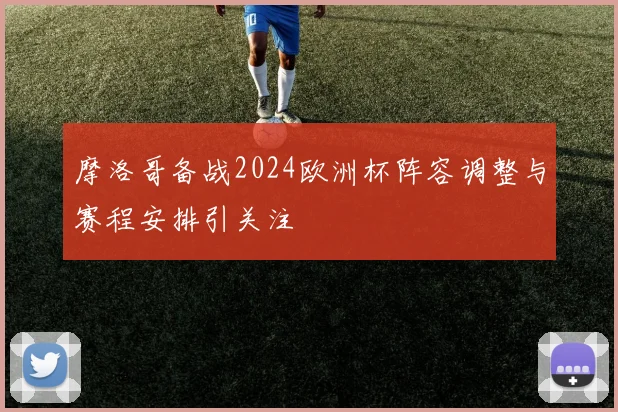 摩洛哥备战2024欧洲杯阵容调整与赛程安排引关注