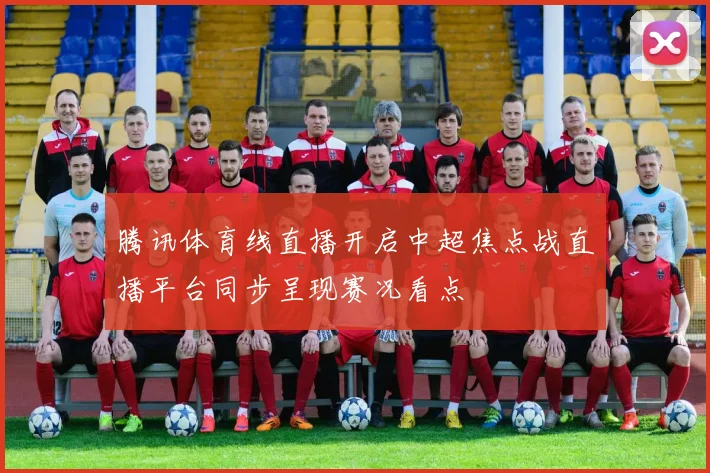 腾讯体育线直播开启中超焦点战直播平台同步呈现赛况看点
