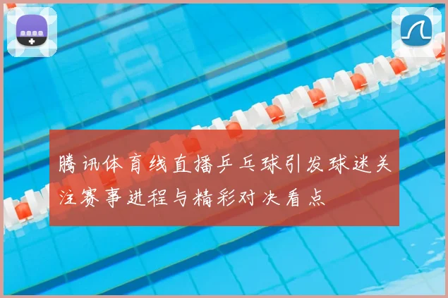 腾讯体育线直播乒乓球引发球迷关注赛事进程与精彩对决看点