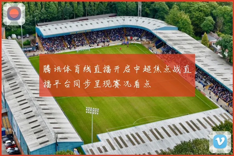 腾讯体育线直播开启中超焦点战直播平台同步呈现赛况看点