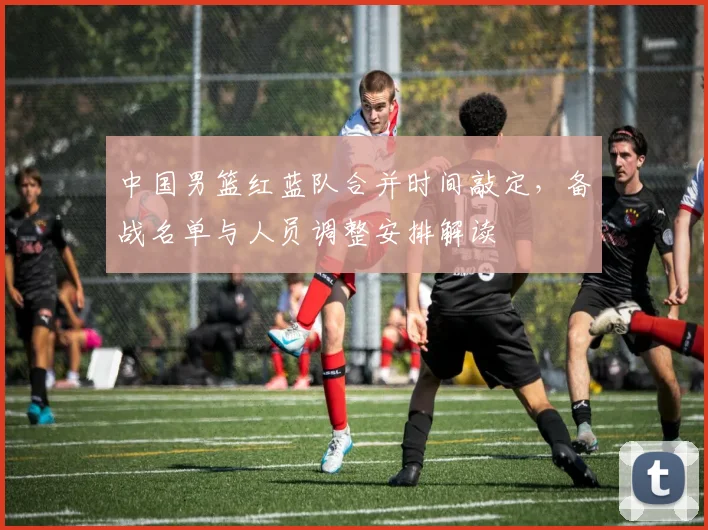 中国男篮红蓝队合并时间敲定，备战名单与人员调整安排解读