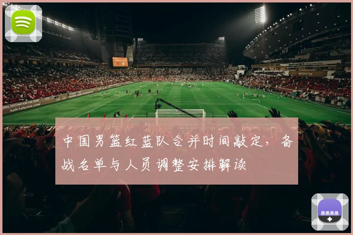 中国男篮红蓝队合并时间敲定，备战名单与人员调整安排解读