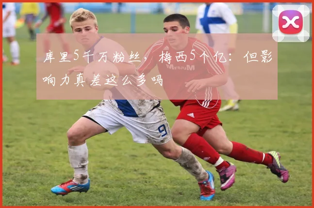 库里5千万粉丝，梅西5个亿：但影响力真差这么多吗
