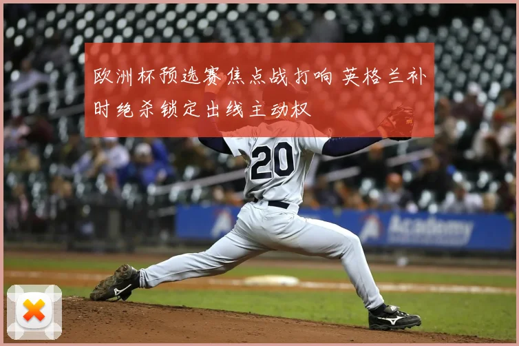 欧洲杯预选赛焦点战打响 英格兰补时绝杀锁定出线主动权