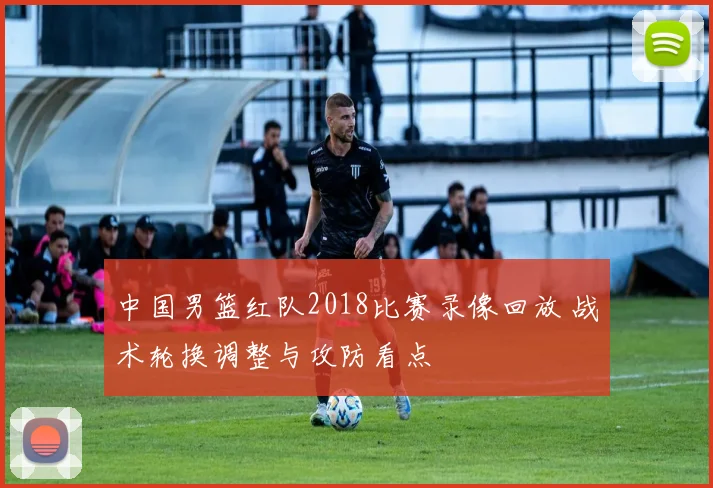 中国男篮红队2018比赛录像回放 战术轮换调整与攻防看点