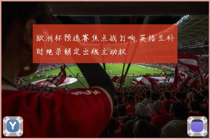 欧洲杯预选赛焦点战打响 英格兰补时绝杀锁定出线主动权