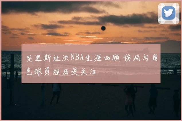 克里斯杜洪NBA生涯回顾 伤病与角色球员经历受关注
