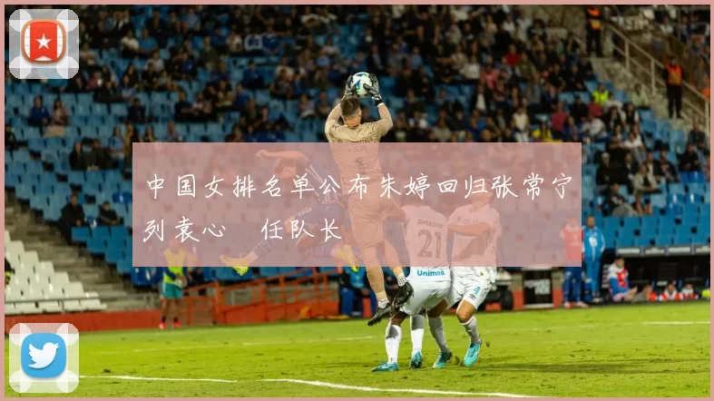 中国女排名单公布朱婷回归张常宁列袁心玥任队长