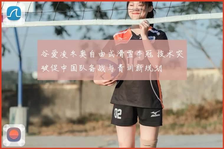 谷爱凌冬奥自由式滑雪夺冠 技术突破促中国队备战与青训新规划
