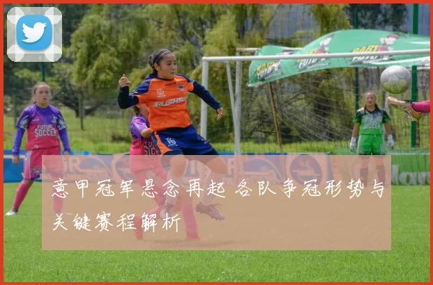 意甲冠军悬念再起 各队争冠形势与关键赛程解析