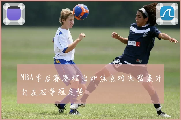 NBA季后赛赛程出炉焦点对决密集开打左右争冠走势