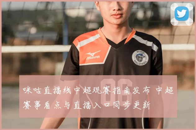 咪咕直播线中超观赛指南发布 中超赛事看点与直播入口同步更新