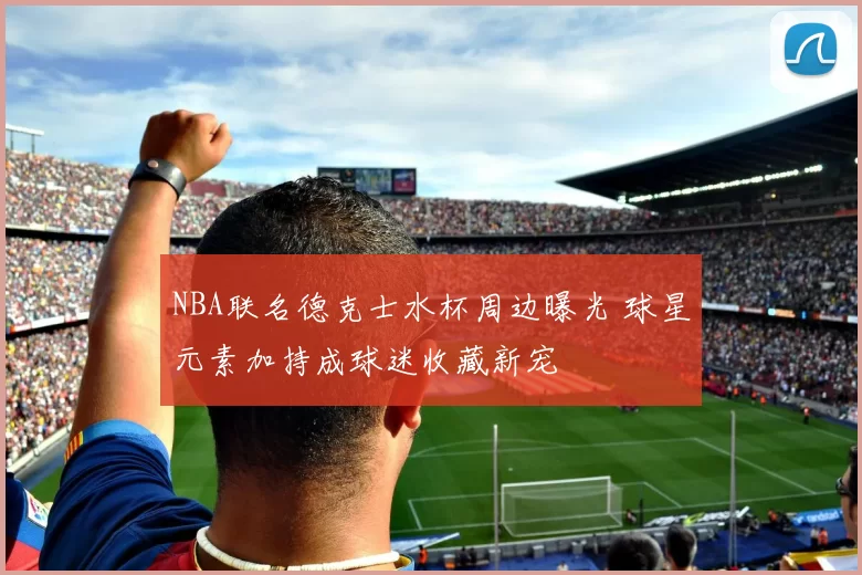 NBA联名德克士水杯周边曝光 球星元素加持成球迷收藏新宠