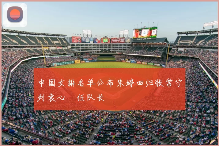 中国女排名单公布朱婷回归张常宁列袁心玥任队长